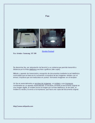 Fax
Hewlett-Packard
Fax térmico Samsung SF 100
Se denomina fax, por abreviación de facsímil, a un sistema que permite transmitir a
distancia por la línea telefónica escritos o gráficos (tele copia).
Método y aparato de transmisión y recepción de documentos mediante la red telefónica
conmutada que se basa en la conversión a impulsos de las imágenes «leídas» por el
emisor, impulsos que son traducidos en puntos -formando imágenes- en el receptor.
Un fax es esencialmente un escáner de imágenes, un módem y una impresora
combinados en un aparato especializado. El escáner convierte el documento original en
una imagen digital; el módem envía la imagen por la línea telefónica; al otro lado, el
módem lo recibe y lo envía a la impresora, que hace una copia del documento original.
Http//:www.wikipedia.com
 