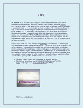 MODEN
Un módem es un dispositivo que sirve para enviar una señal llamada moduladora
mediante otra señal llamada portadora. Se han usado módems desde los años 60,
principalmente debido a que la transmisión directa de las señales electrónicas inteligibles,
a largas distancias, no es eficiente, por ejemplo, para transmitir señales de audio por el
aire, se requerirían antenas de gran tamaño (del orden de cientos de metros) para su
correcta recepción. Es habitual encontrar en muchos módems de red conmutada la
facilidad de respuesta y marcación automática, que les permiten conectarse cuando
reciben una llamada de la RTPC (Red Telefónica Pública Conmutada) y proceder a la
marcación de cualquier número previamente grabado por el usuario. Gracias a estas
funciones se pueden realizar automáticamente todas las operaciones de establecimiento
de la comunicación
El modulador emite una señal denominada portadora. Generalmente, se trata de una
simple señal eléctrica sinusoidal de mucha mayor frecuencia que la señal moduladora. La
señal moduladora constituye la información que se prepara para una transmisión (un
módem prepara la información para ser transmitida, pero no realiza la transmisión). La
moduladora modifica alguna característica de la portadora (que es la acción de modular),
de manera que se obtiene una señal, que incluye la información de la moduladora. Así el
demodulador puede recuperar la señal moduladora original, quitando la portadora. Las
características que se pueden modificar de la señal portadora son:
 Amplitud, dando lugar a una modulación de amplitud (AM/ASK).
 Frecuencia, dando lugar a una modulación de frecuencia (FM/FSK).
 Fase, dando lugar a una modulación de fase (PM/PSK)
http//:www.wikipedia.com
 