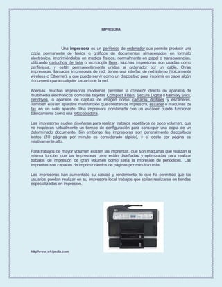 IMPRESORA
Una impresora es un periférico de ordenador que permite producir una
copia permanente de textos o gráficos de documentos almacenados en formato
electrónico, imprimiéndolos en medios físicos, normalmente en papel o transparencias,
utilizando cartuchos de tinta o tecnología láser. Muchas impresoras son usadas como
periféricos, y están permanentemente unidas al ordenador por un cable. Otras
impresoras, llamadas impresoras de red, tienen una interfaz de red interno (típicamente
wireless o Ethernet), y que puede servir como un dispositivo para imprimir en papel algún
documento para cualquier usuario de la red.
Además, muchas impresoras modernas permiten la conexión directa de aparatos de
multimedia electrónicos como las tarjetas Compact Flash, Secure Digital o Memory Stick,
pendrives, o aparatos de captura de imagen como cámaras digitales y escáneres.
También existen aparatos multifunción que constan de impresora, escáner o máquinas de
fax en un solo aparato. Una impresora combinada con un escáner puede funcionar
básicamente como una fotocopiadora.
Las impresoras suelen diseñarse para realizar trabajos repetitivos de poco volumen, que
no requieran virtualmente un tiempo de configuración para conseguir una copia de un
determinado documento. Sin embargo, las impresoras son generalmente dispositivos
lentos (10 páginas por minuto es considerado rápido), y el coste por página es
relativamente alto.
Para trabajos de mayor volumen existen las imprentas, que son máquinas que realizan la
misma función que las impresoras pero están diseñadas y optimizadas para realizar
trabajos de impresión de gran volumen como sería la impresión de periódicos. Las
imprentas son capaces de imprimir cientos de páginas por minuto o más.
Las impresoras han aumentado su calidad y rendimiento, lo que ha permitido que los
usuarios puedan realizar en su impresora local trabajos que solían realizarse en tiendas
especializadas en impresión.
http//www.wkipedia.com
 