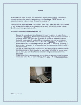 ESCANER
El escáner (del inglés scanner, el que explora o registra) es un aparato o dispositivo
utilizado en medicina, electrónica e informática, que explora el cuerpo humano, un
espacio, imágenes o documentos. Su plural es escáneres1
Se ha creado el verbo escanear, que significa 'pasar [algo] por un escáner', para obtener
o "leer" imágenes (escáner de computador o de barras) o encontrar un objeto o señal
(escáner de un aeropuerto, o de radio).
Entre los que obtienen o leen imágenes, hay:
 Escáner de computadora: se utiliza para introducir imágenes de papel, libros,
negativos o diapositivas. Estos dispositivos ópticos pueden reconocer caractéres o
imágenes, y para referirse a este se emplea en ocasiones la expresión lector
óptico (de caracteres). El escáner 3D es una variación de éste para modelos
tridimensionales. Clasificado como un dispositivo o periférico de entrada, es un
aparato electrónico, que explora o permite "escanear" o "digitalizar" imágenes o
documentos, y lo traduce en señales eléctricas para su procesamiento y, salida o
almacenamiento.
 Escáner de código de barras: al pasarlo por el código de barras manda el número
del código de barras al computador; no una imagen del código de barras. Avisa,
con un «bip», que la lectura ha sido correcta. Son típicos en los comercios y
almacenes.
 En Identificación biométrica se usan varios métodos para reconocer a la persona
autorizada. Entre ellos el escáner del iris, de la retina o de las huellas dactilares.
http//wkipedia.com
 