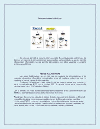 Redes alambricas e inalámbricas
Se entiende por red al conjunto interconectado de computadoras autónomas. Es
decir es un sistema de comunicaciones que conecta a varias unidades y que les permite
intercambiar información. La red permite comunicarse con otros usuarios y compartir
archivos y periféricos.
REDES INALAMBRICAS
Las redes inalámbricas no es más que un conjunto de computadoras, o de
cualquier dispositivo informático comunicados entre sí mediante soluciones que no
requieran el uso de cables de interconexión.
En el caso de las redes locales inalámbricas, es sistema que se está imponiendo
es el normalizado por IEEE con el nombre 802.11b. A esta norma se la conoce más
habitualmente como WI-FI (Wiriless Fidelity).
Con el sistema WI-FI se pueden establecer comunicaciones a una velocidad máxima de
11 Mbps, alcanzándose distancia de hasta cientos de metros.
Alambrica: Se comunica a través de cables de datos (generalmente basada en Ethernet.
Los cables de datos, conocidos como cables de red de Ethernet o cables con hilos
conductores (CAT5), conectan computadoras y otros dispositivos que forman las redes.
Las redes alámbricas son mejores cuando usted necesita mover grandes cantidades de
datos a altas velocidades, como medios multimedia de calidad profesional
 
