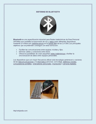 SISTEMAS DE BLUETOOTH
Bluetooth es una especificación industrial para Redes Inalámbricas de Área Personal
(WPANs) que posibilita la transmisión de voz y datos entre diferentes dispositivos
mediante un enlace por radiofrecuencia en la banda ISM de los 2,4 GHz Los principales
objetivos que se pretenden conseguir con esta norma son:
 Facilitar las comunicaciones entre equipos móviles y fijos.
 Eliminar cables y conectores entre éstos.
 Ofrecer la posibilidad de crear pequeñas redes inalámbricas y facilitar la
sincronización de datos entre equipos personales.
Los dispositivos que con mayor frecuencia utilizan esta tecnología pertenecen a sectores
de las telecomunicaciones y la informática personal, como PDA, teléfonos móviles,
computadoras portátiles, ordenadores personales, impresoras o cámaras digitales.
http//wkipedia.com
 