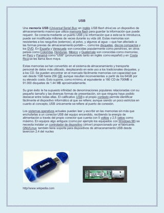 USB
Una memoria USB (Universal Serial Bus; en inglés USB flash drive) es un dispositivo de
almacenamiento masivo que utiliza memoria flash para guardar la información que puede
requerir. Se conecta mediante un puerto USB y la información que a este se le introduzca,
puede ser modificada millones de veces durante su vida útil. Estas memorias son
resistentes a los rasguños (externos), al polvo, y algunos al agua —que han afectado a
las formas previas de almacenamiento portátil—, como los disquetes, discos compactos y
los DVD. En España y Venezuela son conocidas popularmente como pendrives, en otros
países como Colombia, Honduras, México y Guatemala son conocidas como memorias,
en Perú y Panamá como "USB" (pronunciado tanto en inglés como español) y en Costa
Rica se les llama llave maya.
Estas memorias se han convertido en el sistema de almacenamiento y transporte
personal de datos más utilizado, desplazando en este uso a los tradicionales disquetes, y
a los CD. Se pueden encontrar en el mercado fácilmente memorias con capacidad que
van desde 1GB hasta 256 GB; aunque resultan inconvenientes a partir de los 64GB por
su elevado costo. Esto supone, como mínimo, el equivalente a 180 CD de 700MB o
91.000 disquetes de 1.44 MB aproximadamente.
Su gran éxito le ha supuesto infinidad de denominaciones populares relacionadas con su
pequeño tamaño y las diversas formas de presentación, sin que ninguna haya podido
destacar entre todas ellas. El calificativo USB o el propio contexto permite identificar
fácilmente el dispositivo informático al que se refiere; aunque siendo un poco estrictos en
cuanto al concepto, USB únicamente se refiere al puerto de conexión.
Los sistemas operativos actuales pueden leer y escribir en las memorias sin más que
enchufarlas a un conector USB del equipo encendido, recibiendo la energía de
alimentación a través del propio conector que cuenta con 5 voltios y 2,5 vatios como
máximo. En equipos algo antiguos (como por ejemplo los equipados con Windows 98) se
necesita instalar un controlador de dispositivo (driver) proporcionado por el fabricante.
GNU/Linux también tiene soporte para dispositivos de almacenamiento USB desde
lavercion 2.4 del nucleo
http//www.wkipedia.com
 