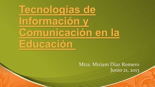 Tecnologías de
Información y
Comunicación en la
Educación
Mtra. Miriam Díaz Romero
Junio 21, 2013
 