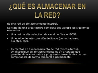 Es una red de almacenamiento integral. 
Se trata de una arquitectura completa que agrupa los siguientes 
elementos: 
• Una red de alta velocidad de canal de fibra o iSCSI. 
• Un equipo de interconexión dedicado (conmutadores, 
puentes, etc). 
• Elementos de almacenamiento de red (discos duros). 
Un dispositivo de almacenamiento es un artefacto que 
permite almacenas datos y programas provenientes de una 
computadora de forma temporal o permanente. 
 