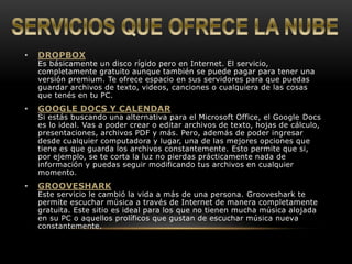 • DROPBOX 
Es básicamente un disco rígido pero en Internet. El servicio, 
completamente gratuito aunque también se puede pagar para tener una 
versión premium. Te ofrece espacio en sus servidores para que puedas 
guardar archivos de texto, videos, canciones o cualquiera de las cosas 
que tenés en tu PC. 
• GOOGLE DOCS Y CALENDAR 
Si estás buscando una alternativa para el Microsoft Office, el Google Docs 
es lo ideal. Vas a poder crear o editar archivos de texto, hojas de cálculo, 
presentaciones, archivos PDF y más. Pero, además de poder ingresar 
desde cualquier computadora y lugar, una de las mejores opciones que 
tiene es que guarda los archivos constantemente. Esto permite que si, 
por ejemplo, se te corta la luz no pierdas prácticamente nada de 
información y puedas seguir modificando tus archivos en cualquier 
momento. 
• GROOVESHARK 
Este servicio le cambió la vida a más de una persona. Grooveshark te 
permite escuchar música a través de Internet de manera completamente 
gratuita. Este sitio es ideal para los que no tienen mucha música alojada 
en su PC o aquellos prolíficos que gustan de escuchar música nueva 
constantemente. 
 