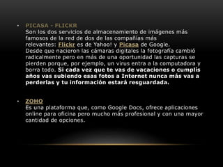 • PICASA - FLICKR 
Son los dos servicios de almacenamiento de imágenes más 
famosos de la red de dos de las compañías más 
relevantes: Flickr es de Yahoo! y Picasa de Google. 
Desde que nacieron las cámaras digitales la fotografía cambió 
radicalmente pero en más de una oportunidad las capturas se 
pierden porque, por ejemplo, un virus entra a la computadora y 
borra todo. Si cada vez que te vas de vacaciones o cumplís 
años vas subiendo esas fotos a Internet nunca más vas a 
perderlas y tu información estará resguardada. 
• ZOHO 
Es una plataforma que, como Google Docs, ofrece aplicaciones 
online para oficina pero mucho más profesional y con una mayor 
cantidad de opciones. 
 