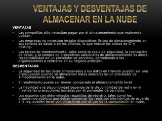VENTAJAS 
• Las compañías sólo necesitan pagar por el almacenamiento que realmente 
utilizan. 
• Las empresas no necesitan instalar dispositivos físicos de almacenamiento en 
sus centros de datos o en las oficinas, lo que reduce los costos de IT y 
hosting. 
• Las tareas de mantenimiento, tales como la copia de seguridad, la replicación 
de datos, y la compra de dispositivos adicionales de almacenamiento es ahora 
responsabilidad de un proveedor de servicios, permitiendo a las 
organizaciones a centrarse en su negocio principal. 
DESVENTAJAS 
• La seguridad de los datos almacenados y los datos en tránsito pueden ser una 
preocupación cuando se almacenan datos sensibles en un proveedor de 
almacenamiento en la nube. 
• El rendimiento puede ser menor comparado al almacenamiento local 
• La fiabilidad y la disponibilidad depende de la disponibilidad de red y en el 
nivel de las precauciones tomadas por el proveedor de servicios. 
• Los usuarios con determinados requisitos de registro, tales como los 
organismos públicos que deben conservar los registros electrónicos de acuerdo 
a la ley, pueden tener complicaciones con el uso de la computación en nube. 
 