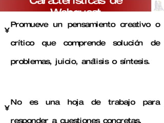 Promueve un pensamiento creativo o crítico que comprende solución de problemas, juicio, análisis o síntesis. No es una hoja de trabajo para responder a cuestiones concretas. Promueve el trabajo y la discusión grupal. Plantea problemas abiertos, con varias posibles soluciones. Carácterísticas de Webquest 