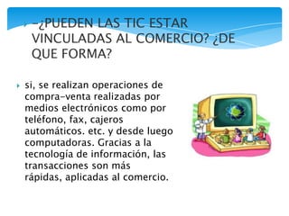  si, se realizan operaciones de
compra-venta realizadas por
medios electrónicos como por
teléfono, fax, cajeros
automáticos. etc. y desde luego
computadoras. Gracias a la
tecnología de información, las
transacciones son más
rápidas, aplicadas al comercio.
 -¿PUEDEN LAS TIC ESTAR
VINCULADAS AL COMERCIO? ¿DE
QUE FORMA?
 