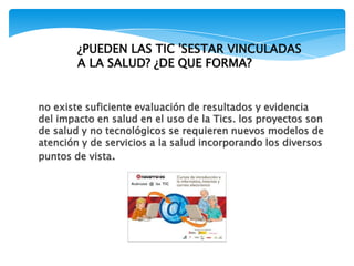 no existe suficiente evaluación de resultados y evidencia
del impacto en salud en el uso de la Tics. los proyectos son
de salud y no tecnológicos se requieren nuevos modelos de
atención y de servicios a la salud incorporando los diversos
puntos de vista.
¿PUEDEN LAS TIC 'SESTAR VINCULADAS
A LA SALUD? ¿DE QUE FORMA?
 