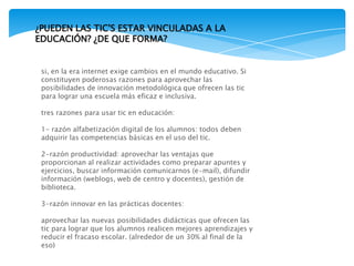 si, en la era internet exige cambios en el mundo educativo. Si
constituyen poderosas razones para aprovechar las
posibilidades de innovación metodológica que ofrecen las tic
para lograr una escuela más eficaz e inclusiva.
tres razones para usar tic en educación:
1- razón alfabetización digital de los alumnos: todos deben
adquirir las competencias básicas en el uso del tic.
2-razón productividad: aprovechar las ventajas que
proporcionan al realizar actividades como preparar apuntes y
ejercicios, buscar información comunicarnos (e-mail), difundir
información (weblogs, web de centro y docentes), gestión de
biblioteca.
3-razón innovar en las prácticas docentes:
aprovechar las nuevas posibilidades didácticas que ofrecen las
tic para lograr que los alumnos realicen mejores aprendizajes y
reducir el fracaso escolar. (alrededor de un 30% al final de la
eso)
¿PUEDEN LAS TIC'S ESTAR VINCULADAS A LA
EDUCACIÓN? ¿DE QUE FORMA?
 