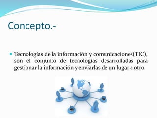 Concepto.-
 Tecnologías de la información y comunicaciones(TIC),
son el conjunto de tecnologías desarrolladas para
gestionar la información y enviarlas de un lugar a otro.
 