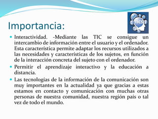 Importancia:
 Interactividad. -Mediante las TIC se consigue un
intercambio de información entre el usuario y el ordenador.
Esta característica permite adaptar los recursos utilizados a
las necesidades y características de los sujetos, en función
de la interacción concreta del sujeto con el ordenador.
 Permitir el aprendizaje interactivo y la educación a
distancia.
 Las tecnologías de la información de la comunicación son
muy importantes en la actualidad ya que gracias a estas
estamos en contacto y comunicación con muchas otras
personas de nuestra comunidad, nuestra región país o tal
vez de todo el mundo.
 