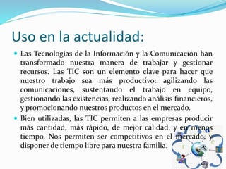 Uso en la actualidad:
 Las Tecnologías de la Información y la Comunicación han
transformado nuestra manera de trabajar y gestionar
recursos. Las TIC son un elemento clave para hacer que
nuestro trabajo sea más productivo: agilizando las
comunicaciones, sustentando el trabajo en equipo,
gestionando las existencias, realizando análisis financieros,
y promocionando nuestros productos en el mercado.
 Bien utilizadas, las TIC permiten a las empresas producir
más cantidad, más rápido, de mejor calidad, y en menos
tiempo. Nos permiten ser competitivos en el mercado, y
disponer de tiempo libre para nuestra familia.
 