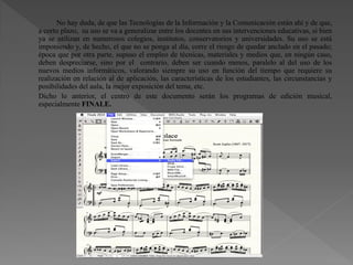 No hay duda, de que las Tecnologías de la Información y la Comunicación están ahí y de que,
a corto plazo, su uso se va a generalizar entre los docentes en sus intervenciones educativas, si bien
ya se utilizan en numerosos colegios, institutos, conservatorios y universidades. Su uso se está
imponiendo y, de hecho, el que no se ponga al día, corre el riesgo de quedar anclado en el pasado;
época que por otra parte, supuso el empleo de técnicas, materiales y medios que, en ningún caso,
deben despreciarse, sino por el contrario, deben ser cuando menos, paralelo al del uso de los
nuevos medios informáticos, valorando siempre su uso en función del tiempo que requiere su
realización en relación al de aplicación, las características de los estudiantes, las circunstancias y
posibilidades del aula, la mejor exposición del tema, etc.
Dicho lo anterior, el centro de este documento serán los programas de edición musical,
especialmente FINALE.
 