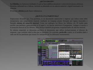 ¿QUÉ ES EDICIÓN?
La Edición, es el proceso mediante el cual se hace pública una pieza o colección de piezas artísticas,
literarias, informativas o lúdicas, incluido su plasmado en un soporte material o digital destinado a la
difusión.
El término edición puede hacer referencia a.
¿QUÉ ES UNA PARTITURA?
Empecemos diciendo que, Una partitura, es un documento manuscrito o impreso que indica cómo debe
interpretarse una composición musical, mediante un lenguaje propio formado por signos musicales y
llamado sistema de notación musical. Como sus análogos los libros, los folletos, etc. El medio para
escribir una partitura, generalmente es el papel o, en épocas anteriores el pergamino. Aunque el acceso a
la notación musical en los últimos, años incluye también programas computarizados de edición musical.
En música orquestal, se denomina partitura al documento que utiliza exclusivamente el director de
orquesta y que contiene toda la obra que se ejecutará. En contraste, particella o parte, es el nombre dado a
cada una de las partituras que tienen los intérpretes de los diferentes instrumentos.
 