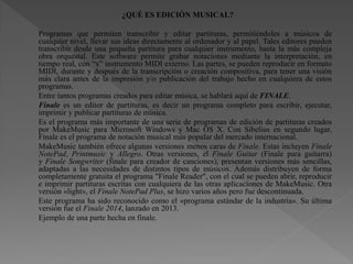¿QUÉ ES EDICIÓN MUSICAL?
Programas que permiten transcribir y editar partituras, permitiéndoles a músicos de
cualquier nivel, llevar sus ideas directamente al ordenador y al papel. Tales editores pueden
transcribir desde una pequeña partitura para cualquier instrumento, hasta la más compleja
obra orquestal. Este software permite grabar notaciones mediante la interpretación, en
tiempo real, con “x” instrumento MIDI externo. Las partes, se pueden reproducir en formato
MIDI, durante y después de la transcripción o creación compositiva, para tener una visión
más clara antes de la impresión y/o publicación del trabajo hecho en cualquiera de estos
programas.
Entre tantos programas creados para editar música, se hablará aquí de FINALE.
Finale es un editor de partituras, es decir un programa completo para escribir, ejecutar,
imprimir y publicar partituras de música.
Es el programa más importante de una serie de programas de edición de partituras creados
por MakeMusic para Microsoft Windows y Mac OS X. Con Sibelius en segundo lugar,
Finale es el programa de notación musical más popular del mercado internacional.
MakeMusic también ofrece algunas versiones menos caras de Finale. Estas incluyen Finale
NotePad, Printmusic y Allegro. Otras versiones, el Finale Guitar (Finale para guitarra)
y Finale Songwriter (finale para creador de canciones), presentan versiones más sencillas,
adaptadas a las necesidades de distintos tipos de músicos. Además distribuyen de forma
completamente gratuita el programa "Finale Reader", con el cual se pueden abrir, reproducir
e imprimir partituras escritas con cualquiera de las otras aplicaciones de MakeMusic. Otra
versión «light», el Finale NotePad Plus, se hizo varios años pero fue descontinuada.
Este programa ha sido reconocido como el «programa estándar de la industria». Su última
versión fue el Finale 2014, lanzado en 2013.
Ejemplo de una parte hecha en finale.
 