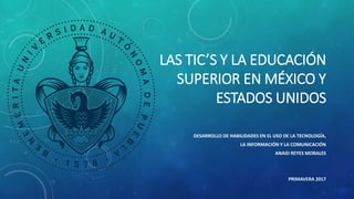 LAS TIC’S Y LA EDUCACIÓN
SUPERIOR EN MÉXICO Y
ESTADOS UNIDOS
DESARROLLO DE HABILIDADES EN EL USO DE LA TECNOLOGÍA,
LA INFORMACIÓN Y LA COMUNICACIÓN
ANAID REYES MORALES
PRIMAVERA 2017
 