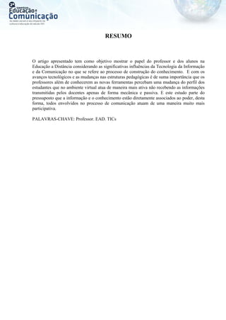 RESUMO
O artigo apresentado tem como objetivo mostrar o papel do professor e dos alunos na
Educação a Distância considerando as significativas influências da Tecnologia da Informação
e da Comunicação no que se refere ao processo de construção do conhecimento. E com os
avanços tecnológicos e as mudanças nas estruturas pedagógicas é de suma importância que os
professores além de conhecerem as novas ferramentas percebam uma mudança do perfil dos
estudantes que no ambiente virtual atua de maneira mais ativa não recebendo as informações
transmitidas pelos docentes apenas de forma mecânica e passiva. E este estudo parte do
pressuposto que a informação e o conhecimento estão diretamente associados ao poder, desta
forma, todos envolvidos no processo de comunicação atuam de uma maneira muito mais
participativa.
PALAVRAS-CHAVE: Professor. EAD. TICs
 