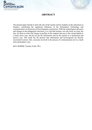 ABSTRACT
The present paper intends to show the role of the teacher and his students on the educations at
distance, considering the significant influences of the Information Technology and
communication on the process of knowlegment construction. With the technological advances
and changes in the pedagogical structures, it is vital that teachers, not only know ne tools, but
also, for them to notice the change in profiles of the students that acts in the virtual habitat in
a much active way, and do not get the information sent by the teacher in a mechanical and
passive way. This study has the premise that information and knowlegment are directly
associated to power, thus, everyone involved in the process of communication act in a much
more participative way.
KEY-WORDS: Teacher; EAD; TICs
 