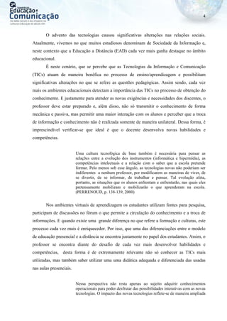 4
O advento das tecnologias causou significativas alterações nas relações sociais.
Atualmente, vivemos no que muitos estudiosos denominam de Sociedade da Informação e,
neste contexto que a Educação a Distância (EAD) cada vez mais ganha destaque no âmbito
educacional.
É neste cenário, que se percebe que as Tecnologias da Informação e Comunicação
(TICs) atuam de maneira benéfica no processo de ensino/aprendizagem e possibilitam
significativas alterações no que se refere as questões pedagógicas. Assim sendo, cada vez
mais os ambientes educacionais detectam a importância das TICs no processo de obtenção do
conhecimento. E justamente para atender as novas exigências e necessidades dos discentes, o
professor deve estar preparado e, além disso, não só transmitir o conhecimento de forma
mecânica e passiva, mas permitir uma maior interação com os alunos e perceber que a troca
de informação e conhecimento não é realizada somente de maneira unilateral. Dessa forma, é
imprescindível verificar-se que ideal é que o docente desenvolva novas habilidades e
competências.
Uma cultura tecnológica de base também é necessária para pensar as
relações entre a evolução dos instrumentos (informática e hipermídia), as
competências intelectuais e a relação com o saber que a escola pretende
formar. Pelo menos sob esse ângulo, as tecnologias novas não poderiam ser
indiferentes a nenhum professor, por modificarem as maneiras de viver, de
se divertir, de se informar, de trabalhar e pensar. Tal evolução afeta,
portanto, as situações que os alunos enfrentam e enfrentarão, nas quais eles
pretensamente mobilizam e mobilizarão o que aprenderam na escola.
(PERRENOUD, p. 138-139, 2000)
Nos ambientes virtuais de aprendizagem os estudantes utilizam fontes para pesquisa,
participam de discussões no fórum o que permite a circulação do conhecimento e a troca de
informações. E quando existe uma grande diferença no que refere a formação e culturas, este
processo cada vez mais é enriquecedor. Por isso, que uma das diferenciações entre o modelo
de educação presencial e a distância se encontra justamente no papel dos estudantes. Assim, o
professor se encontra diante do desafio de cada vez mais desenvolver habilidades e
competências, desta forma é de extremamente relevante não só conhecer as TICs mais
utilizadas, mas também saber utilizar uma uma didática adequada e diferenciada das usadas
nas aulas presenciais.
Nessa perspectiva não resta apenas ao sujeito adquirir conhecimentos
operacionais para poder desfrutar das possibilidades interativas com as novas
tecnologias. O impacto das novas tecnologias reflete-se de maneira ampliada
 