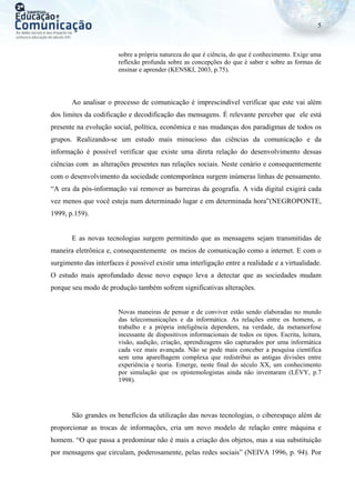 5
sobre a própria natureza do que é ciência, do que é conhecimento. Exige uma
reflexão profunda sobre as concepções do que é saber e sobre as formas de
ensinar e aprender (KENSKI, 2003, p.75).
Ao analisar o processo de comunicação é imprescindível verificar que este vai além
dos limites da codificação e decodificação das mensagens. É relevante perceber que ele está
presente na evolução social, política, econômica e nas mudanças dos paradigmas de todos os
grupos. Realizando-se um estudo mais minucioso das ciências da comunicação e da
informação é possível verificar que existe uma direta relação do desenvolvimento dessas
ciências com as alterações presentes nas relações sociais. Neste cenário e consequentemente
com o desenvolvimento da sociedade contemporânea surgem inúmeras linhas de pensamento.
“A era da pós-informação vai remover as barreiras da geografia. A vida digital exigirá cada
vez menos que você esteja num determinado lugar e em determinada hora”(NEGROPONTE,
1999, p.159).
E as novas tecnologias surgem permitindo que as mensagens sejam transmitidas de
maneira eletrônica e, consequentemente os meios de comunicação como a internet. E com o
surgimento das interfaces é possível existir uma interligação entre a realidade e a virtualidade.
O estudo mais aprofundado desse novo espaço leva a detectar que as sociedades mudam
porque seu modo de produção também sofrem significativas alterações.
Novas maneiras de pensar e de conviver estão sendo elaboradas no mundo
das telecomunicações e da informática. As relações entre os homens, o
trabalho e a própria inteligência dependem, na verdade, da metamorfose
incessante de dispositivos informacionais de todos os tipos. Escrita, leitura,
visão, audição, criação, aprendizagens são capturados por uma informática
cada vez mais avançada. Não se pode mais conceber a pesquisa científica
sem uma aparelhagem complexa que redistribui as antigas divisões entre
experiência e teoria. Emerge, neste final do século XX, um conhecimento
por simulação que os epistemologistas ainda não inventaram (LÉVY, p.7
1998).
São grandes os benefícios da utilização das novas tecnologias, o ciberespaço além de
proporcionar as trocas de informações, cria um novo modelo de relação entre máquina e
homem. “O que passa a predominar não é mais a criação dos objetos, mas a sua substituição
por mensagens que circulam, poderosamente, pelas redes sociais” (NEIVA 1996, p. 94). Por
 