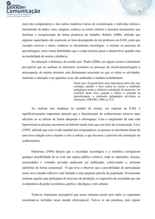 6
meio dos computadores e dos outros modernos meios de comunicação o individuo realiza a
transmissão de dados, sons, imagens, conhece as outras culturas e encontra mecanismos que
facilitam a reorganização da forma produtiva de trabalho. Belloni (2000), defende que
algumas capacidades são essenciais ao bom desempenho de um professor em EAD, como por
exemplo motivar o aluno, conhecer as ferramentas tecnologias e orientar no processo de
aprendizagem, entre outras habilidades que o corpo docente passa a desenvolver quando atua
na modalidade de ensino a distância.
Na educação a distância, de acordo com Prado (2006), em alguns cursos é claramente
perceptível que ao analisar os elementos existentes no processo de ensino/aprendizagem a
preocupação de muitos docentes está diretamente associada no que se refere as atividades,
materiais e interação e em aglumas vezes são analisados e tratados isoladamente.
Neste caso, há geralmente uma supremacia entre eles, por
exemplo, quando o foco centra no ensino a mediação
pedagógica tende a enfatizar a produção de materiais. Ao
contrário deste foco, quando a ênfase é centrada na
aprendizagem, a mediação pedagógica privilegia as
interações. (PRADO, 2006, p.117)
Ao analisar esta mudança no modelo de ensino, em especial na EAD, é
significativamente importante detectar que a disseminação do conhecimento torna-se mais
eficiente ao se utilizar de forma adequada o ciberespaço. Com o surgimento de uma rede
hipertextual as pessoas encontram na Internet muito mais que um meio de comunicação. Lévy
(1995) defende que com a rede mundial dos computadores, as pessoas se encontram diante de
uma nova relação com o mundo e com a cultura, o que favorece o processo de construção do
conhecimento.
Habermas (1984) detecta que a sociedade tecnológica e a midiática extinguiram
qualquer possibilidade de se criar um espaço público coletivo, onde as aspirações, desejos,
necessidades e vontades privadas pudessem ser publicadas, coletivizadas e, portanto
satisfeitas de forma consensual. O que leva a observar que a possibilidade de participação
nesse novo mundo reflexivo está limitada a uma pequena parcela da população, favorecendo
somente aqueles que participam do processo de produção, os segmentos da sociedade que são
os detentores do poder econômico, político, ideológico e até cultural.
Torna-se claramente perceptível que nessa estrutura social nem todos os segmentos
encontram-se incluídos nesse mundo ciberespacial. Tem-se aí um paradoxo, pois alguns
 