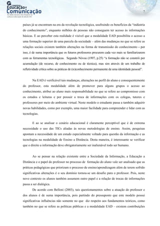 7
países já se encontram na era da revolução tecnológica, usufruindo os benefícios da “indústria
do conhecimento”, enquanto milhões de pessoas não conseguem ter acesso às informações
básicas. E ao perceber esta realidade é visível que a modalidade EAD possibilita o acesso a
uma formação superior de uma parcela da sociedade – além das mudanças no que se refere as
relações sociais existem também alterações na forma de transmissão do conhecimento - por
isso, é de suma importância que os futuros professores procurem cada vez mais se familiarizarem
com as ferramentas tecnológicas. Segundo Nóvoa (1997, p.25) “a formação não se constrói por
acumulação (de recurso, de conhecimento ou de técnica), mas sim através de um trabalho de
refletividade crítica sobre as práticas de (re)conhecimento permanente de uma identidade pessoal”.
Na EAD é verificável tais mudanças, alterações no perfil do aluno e consequentemente
do professor, esta modalidade além de promover para alguns grupos o acesso ao
conhecimento, atribui ao aluno mais responsabilidade no que se refere ao compromisso com
os estudos e leituras e por possuir a troca de informações com os colegas, tutores e
professores por meio do ambiente virtual. Neste modelo o estudante passa a também adquirir
novas habilidades, como por exemplo, uma maior facilidade para compreender e lidar com as
tecnologias.
E ao se analisar o cenário educacional é claramente perceptível que é de extrema
necessidade o uso das TICs aliadas às novas metodologias de ensino. Assim, pesquisas
apontam a necessidade de um estudo especialmente voltado para questão da informação e as
tecnologias na modalidade de Ensino a Distância. Desta maneira, é interessante se verificar
que o direito a informação deve obrigatoriamente ser inalienável todo ser humano.
Ao se pensar na relação existente entre a Sociedade da Informação, a Educação a
Distância e o papel do professor no processo de formação do aluno vale ser analisado que as
práticas pedagógicas que priorizam o processo de ensino/aprendizagem além de terem sofrido
significativas alterações é o seu domínio tornou-se um desafio para o professor. Pois, neste
novo contexto os alunos também assumem outro papel e a relação de trocas de informações
passa a ser dialógica.
De acordo com Belloni (2003), tais questionamentos sobre a atuação do professor e
dos alunos é de suma importância, pois partindo do pressuposto que este modelo possui
significativas influências não somente no que diz respeito aos fundamentos teóricos, como
também no que se refere as políticas públicas e a modalidade EAD – existem contribuições
 