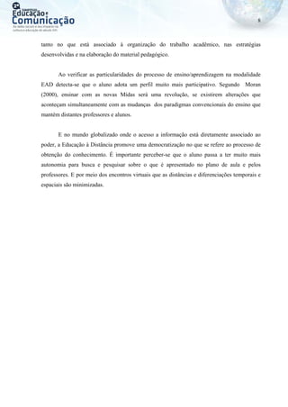 8
tanto no que está associado à organização do trabalho acadêmico, nas estratégias
desenvolvidas e na elaboração do material pedagógico.
Ao verificar as particularidades do processo de ensino/aprendizagem na modalidade
EAD detecta-se que o aluno adota um perfil muito mais participativo. Segundo Moran
(2000), ensinar com as novas Mídas será uma revolução, se existirem alterações que
aconteçam simultaneamente com as mudanças dos paradigmas convencionais do ensino que
mantém distantes professores e alunos.
E no mundo globalizado onde o acesso a informação está diretamente associado ao
poder, a Educação à Distância promove uma democratização no que se refere ao processo de
obtenção do conhecimento. É importante perceber-se que o aluno passa a ter muito mais
autonomia para busca e pesquisar sobre o que é apresentado no plano de aula e pelos
professores. E por meio dos encontros virtuais que as distâncias e diferenciações temporais e
espaciais são minimizadas.
 