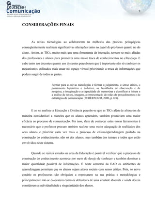 9
CONSIDERAÇÕES FINAIS
As novas tecnologias ao colaborarem na melhoria das práticas pedagógicas
conseqüentemente realizam significativas alterações tanto no papel do professor quanto no do
aluno. Assim, as TICs, muito mais que uma ferramenta de interação, tornam-se mais aliadas
dos professores e alunos para promover uma maior troca de conhecimentos no cibespaço. E
cabe tanto aos docentes quanto aos discentes perceberem que é importante não só conhecer os
mecanismos utilizados mais atuar no espaço virtual priorizando a troca de informações que
podem surgir de todas as partes.
Formar para as novas tecnologias é formar o julgamento, o senso crítico, o
pensamento hipotético e dedutivo, as faculdades de observação e de
pesquisa, a imaginação e a capacidade de memorizar e classificar a leitura e
a análise de textos, imagens, a representação de redes de procedimentos e de
estratégias de comunicação (PERERNOUD, 2000, p.128).
E ao se analisar a Educação a Distância percebe-se que as TICs além de alterarem de
maneira considerável a maneira que os alunos aprendem, também promovem uma maior
eficácia no processo de comunicação. Por isso, além de conhecer estas novas ferramentas é
necessário que o professor procure também realizar uma maior adequação às realidades dos
seus alunos e priorizar cada vez mais o processo de ensino/aprendizagem pautado na
construção do conhecimento, não só dos alunos, mas também dos tutores e todos que estão
envolvidos neste sistema.
Quando se realiza estudos na área da Educação é possível verificar que o processo de
construção do conhecimento acontece por meio do desejo de conhecer e também dominar a
maior quantidade possível de informações. E neste contexto da EAD os ambientes de
aprendizagem permitem que os alunos sejam atores sociais com senso crítico. Pois, no novo
cenário os professores são obrigados a repensarem na sua prática e metodologias e
principalmente não se colocarem como os detentores de uma verdade absoluta e ainda devem
considerem a individualidade e singularidade dos alunos.
 