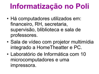 Informatização no Poli Há computadores utilizados em: financeiro, RH, secretaria, supervisão, bliblioteca e sala de professores. Sala de vídeo com projetor multimídia integrado a HomeTheatter e PC. Laboratório de Informática com 10 microcomputadores e uma impressora. 