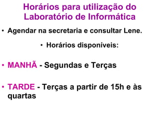 Horários para utilização do Laboratório de Informática Agendar na secretaria e consultar Lene. Horários disponíveis: MANHÃ  - Segundas e Terças TARDE  - Terças a partir de 15h e às quartas 