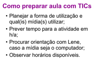 Como preparar aula com TICs Planejar a forma de utilização e qual(is) mídia(s) utilizar; Prever tempo para a atividade em h/a; Procurar orientação com Lene, caso a mídia seja o computador; Observar horários disponíveis. 