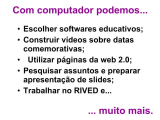 Com computador podemos... Escolher softwares educativos;  Construir vídeos sobre datas comemorativas; Utilizar páginas da web 2.0; Pesquisar assuntos e preparar apresentação de slides;  Trabalhar no RIVED e... ... muito mais. 