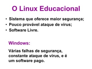 O Linux Educacional Sistema que oferece maior segurança; Pouco provável ataque de vírus; Software Livre. Windows: Várias falhas de segurança, constante ataque de vírus, e é um software pago. 