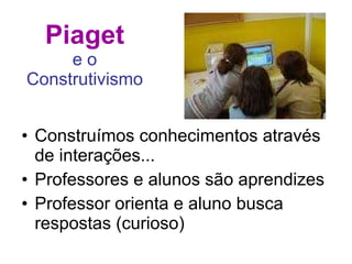 Piaget e o Construtivismo Construímos conhecimentos através de interações... Professores e alunos são aprendizes Professor orienta e aluno busca respostas (curioso) 