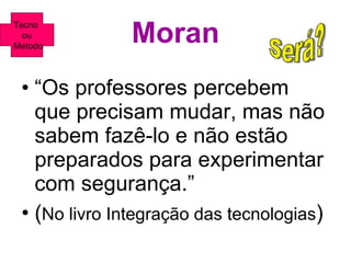 Moran “ Os professores percebem que precisam mudar, mas não sabem fazê-lo e não estão preparados para experimentar com segurança.” ( No livro Integração das tecnologias ) Será? Tecno  ou Metodo 