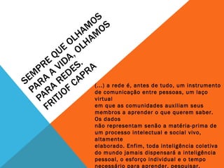 SEMPRE QUE OLHAMOS PARA A VIDA, OLHAMOS PARA REDES. FRITJOF CAPRA (...) a rede é, antes de tudo, um instrumento de comunicação entre pessoas, um laço virtual em que as comunidades auxiliam seus membros a aprender o que querem saber. Os dados não representam senão a matéria-prima de um processo intelectual e social vivo, altamente elaborado. Enfim, toda inteligência coletiva do mundo jamais dispensará a inteligência pessoal, o esforço individual e o tempo necessário para aprender, pesquisar, avaliar e integrar-se a diversas comunidades, sejam elas virtuais ou não. (LÉVY, 1998, p. 2) 