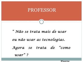 “  Não se trata mais de usar  ou não usar as tecnologias. Agora se trata de “como usar” ? Pierre  Lévy PROFESSOR 