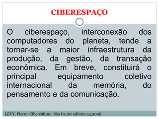 CIBERESPAÇO O ciberespaço, interconexão dos computadores do planeta, tende a tornar-se a maior infraestrutura da produção, da gestão, da transação econômica. Em breve, constituirá o principal equipamento coletivo internacional da memória, do pensamento e da comunicação.  LÉVY, Pierre. Cibercultura. São Paulo: editora 34,2008. 