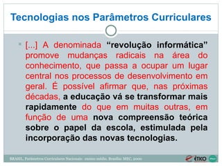 Tecnologias nos Parâmetros Curriculares BRASIL, Parâmetros Curriculares Nacionais:  ensino médio. Brasília: MEC, 2000 [...] A denominada  “revolução informática”  promove mudanças radicais na área do conhecimento, que passa a ocupar um lugar central nos processos de desenvolvimento em geral. É possível afirmar que, nas próximas décadas,  a educação vá se transformar mais rapidamente  do que em muitas outras, em função de uma   nova compreensão teórica sobre o papel da escola, estimulada pela incorporação das novas tecnologias. 