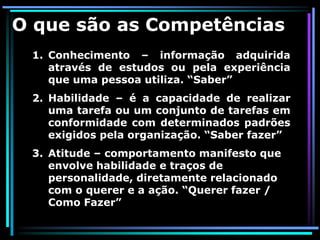 O que são as Competências
 1. Conhecimento – informação adquirida
    através de estudos ou pela experiência
    que uma pessoa utiliza. “Saber”
 2. Habilidade – é a capacidade de realizar
    uma tarefa ou um conjunto de tarefas em
    conformidade com determinados padrões
    exigidos pela organização. “Saber fazer”
 3. Atitude – comportamento manifesto que
    envolve habilidade e traços de
    personalidade, diretamente relacionado
    com o querer e a ação. “Querer fazer /
    Como Fazer”
 