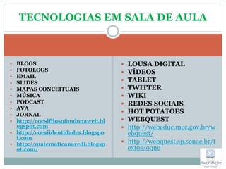 TECNOLOGIAS EM SALA DE AULA



 BLOGS                              LOUSA DIGITAL
 FOTOLOGS                           VÍDEOS
 EMAIL
 SLIDES                             TABLET
 MAPAS CONCEITUAIS                  TWITTER
 MÚSICA                             WIKI
 PODCAST                            REDES SOCIAIS
 AVA
 JORNAL
                                     HOT POTATOES
 http://coesifilosofandonaweb.bl    WEBQUEST
  ogspot.com                         http://webeduc.mec.gov.br/w
 http://coesiidentidades.blogspo     ebquest/
  t.com
 http://matematicanaredi.blogsp
                                     http://webquest.sp.senac.br/t
  ot.com/                             extos/oque
 