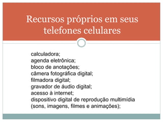 Recursos próprios em seus
   telefones celulares

 calculadora;
 agenda eletrônica;
 bloco de anotações;
 câmera fotográfica digital;
 filmadora digital;
 gravador de áudio digital;
 acesso à internet;
 dispositivo digital de reprodução multimídia
 (sons, imagens, filmes e animações);
 