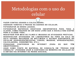 Metodologias com o uso do
                     celular
F A Z E R C O N TA S U S A N D O A C A L C U L A D O R A ;
A G E N D A R TA R E F A S E P R O V A S N A A G E N D A D O C E L U L A R ;
F O TO G R AFAR AS M I N H A L O U S AS ;
F O T O G R A F A R M AT E R I A I S D I D Á T I C O S I N D I S P O N Í V E I S P A R A T O D A A
CLASSE, COMO PÁGINAS DE UM DADO LIVRO QUE A ESCOLA NÃO DISPÕE
PA R A A C L A S S E T O D A ;
R E G I S T R A R P O R M E I O D E F I L M E S E I M A G E N S A S AT I V I D A D E S P R Á T I C A S ;
D E S E N V O LV E R AT I V I D A D E S N O L A B O R AT Ó R I O O U F O R A D A S A L A D E
A U L A U S A N D O R E C U R S O S D E M U LT I M Í D I A E O U T R O S D I S P O N Í V E I S N O
C E L U L A R ( Á U D I O S / E N T R E V I S TA S , V Í D E O S , I M A G E N S , A P R E S E N TA Ç Õ E S ,
CALCULADORA, CRONÔMETRO, ETC.)
PESQUISAR            CONTEÚDOS                NA     INTERNET           ( PA R A    OS       QUE       TÊM
SMARTPHONES) ;
U S A R C O M O F O N T E D E M AT E R I A L D E C O N S U LTA E M “ P R O V A S C O M
C O N S U LT A ” ( P O D E N D O U S A R O C O N T E Ú D O D A M E M Ó R I A D O C E L U L A R O U
O OBTIDO VIA INTERNET OU REDES SOCIAIS).
 