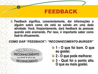FEEDBACK
  Feedback significa, conscientemente, dar informações a
  alguém sobre como ele está se saindo em uma dada
  atividade. Você, freqüentemente, dará feedback às pessoas
  quando está ensinando. Por isso, é importante saber como
  fazê-lo eficazmente.
COMO DAR “FEEDBACK”: “RECONHECIMENTO-BURGER”

                               1 - O que foi bom. O que
                               eu gostei.
                               2 - O que pode melhorar.
                               3 - Qual foi o ponto alto.
                               O que eu mais gostei.
 