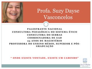 Profa. Suzy Dayse
                   Vasconcelos
          PALESTRANTE NACIONAL
  CONSULTORA PEDAGÓGICA DO SISTEMA ÉTICO
          CONSULTORA DO SEBRAE
          COORDENADORA DE EAD
          23 ANOS DE MAGISTÉRIO
PROFESSORA DO ENSINO MÉDIO, SUPERIOR E PÓS -
                GRADUAÇÃO




“ ONDE EXISTE VONTADE, EXISTE UM CAMINHO”
 