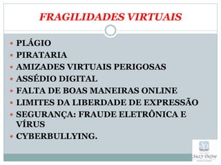 FRAGILIDADES VIRTUAIS

 PLÁGIO
 PIRATARIA
 AMIZADES VIRTUAIS PERIGOSAS
 ASSÉDIO DIGITAL
 FALTA DE BOAS MANEIRAS ONLINE
 LIMITES DA LIBERDADE DE EXPRESSÃO
 SEGURANÇA: FRAUDE ELETRÔNICA E
  VÍRUS
 CYBERBULLYING.
 