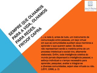 (...) a rede é, antes de tudo, um instrumento de
comunicação entre pessoas, um laço virtual
em que as comunidades auxiliam seus membros a
aprender o que querem saber. Os dados
não representam senão a matéria-prima de um
processo intelectual e social vivo, altamente
elaborado. Enfim, toda inteligência coletiva do
mundo jamais dispensará a inteligência pessoal, o
esforço individual e o tempo necessário para
aprender, pesquisar, avaliar e integrar-se
a diversas comunidades, sejam elas virtuais ou não.
(LÉVY, 1998, p. 2)
 